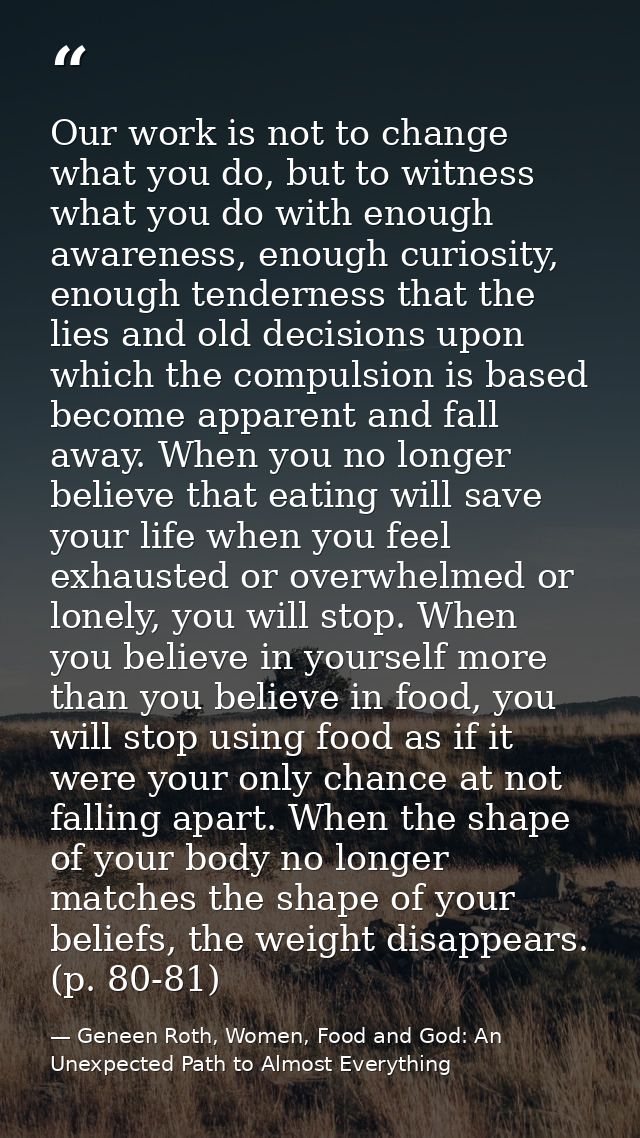Our work is not to change what you do, but to witness what you do with enough awareness, enough curiosity, enough tender — Geneen Roth, Women, Food and God: An Unexpected Path to Almost Everything