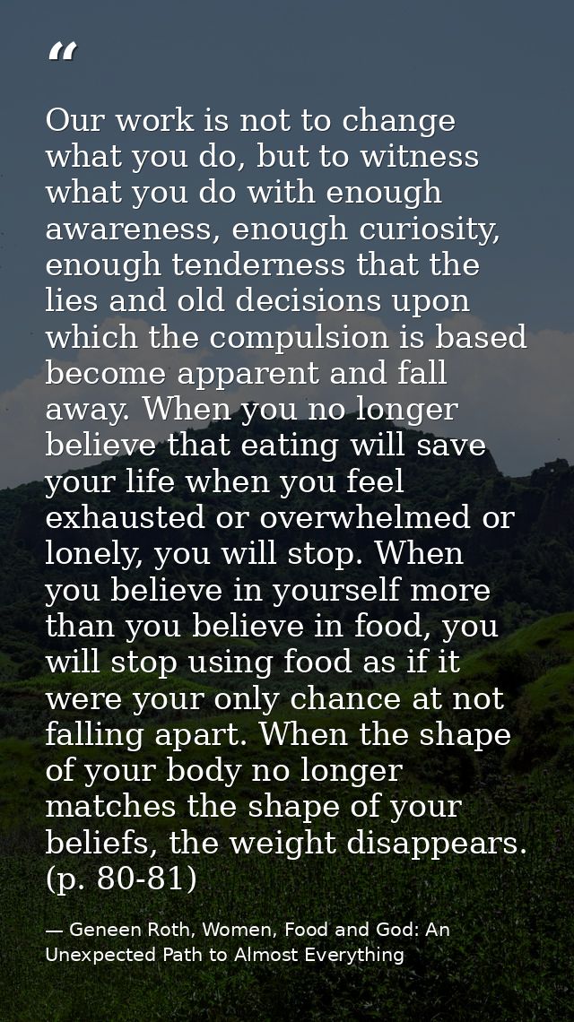 Our work is not to change what you do, but to witness what you do with enough awareness, enough curiosity, enough tender — Geneen Roth, Women, Food and God: An Unexpected Path to Almost Everything