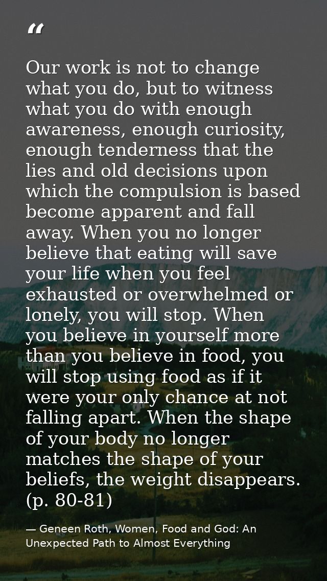 Our work is not to change what you do, but to witness what you do with enough awareness, enough curiosity, enough tender — Geneen Roth, Women, Food and God: An Unexpected Path to Almost Everything