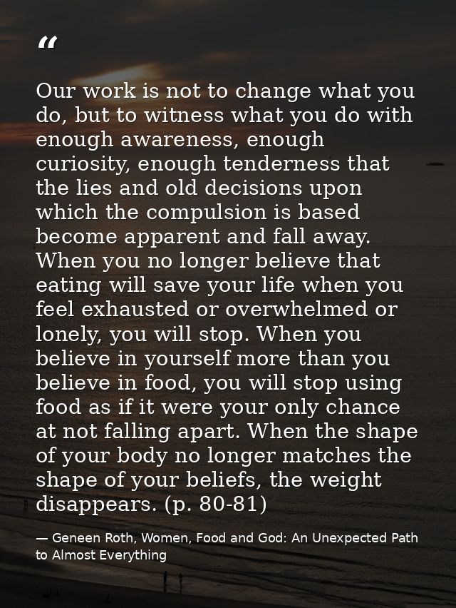 Our work is not to change what you do, but to witness what you do with enough awareness, enough curiosity, enough tender — Geneen Roth, Women, Food and God: An Unexpected Path to Almost Everything