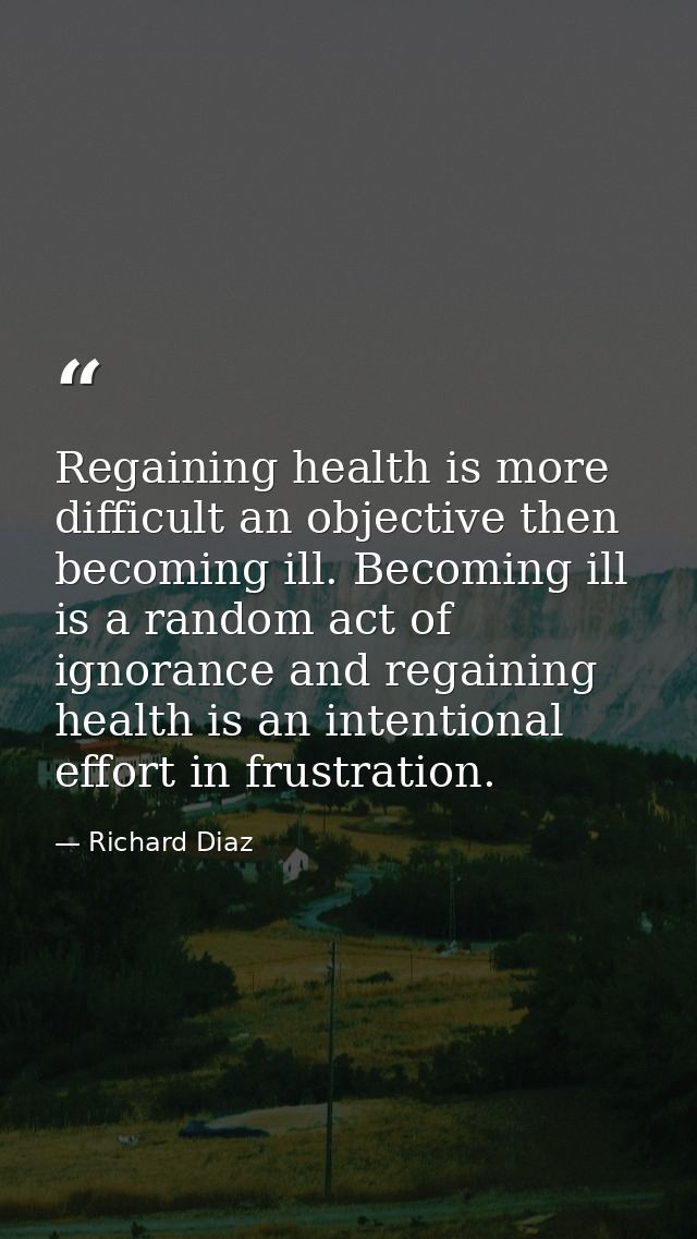 Regaining health is more difficult an objective then becoming ill. Becoming ill is a random act of ignorance and regaini — Richard Diaz