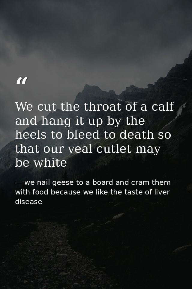 We cut the throat of a calf and hang it up by the heels to bleed to death so that our veal cutlet may be white — we nail geese to a board and cram them with food because we like the taste of liver disease