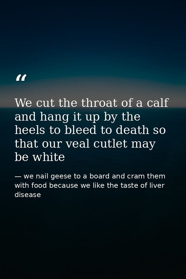 We cut the throat of a calf and hang it up by the heels to bleed to death so that our veal cutlet may be white — we nail geese to a board and cram them with food because we like the taste of liver disease
