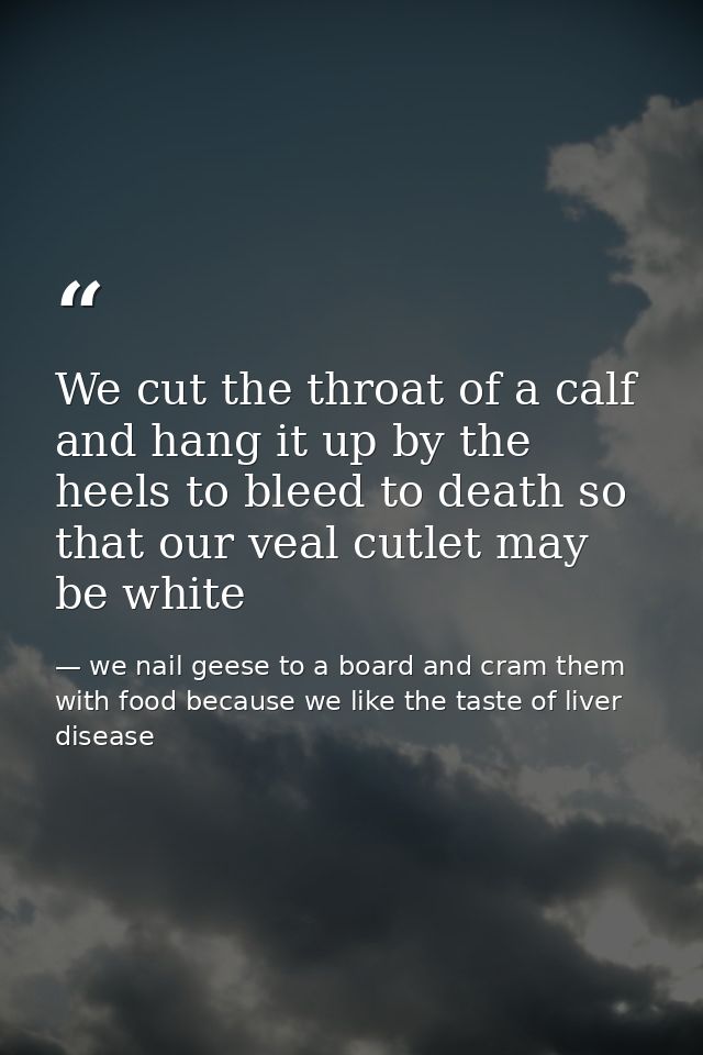 We cut the throat of a calf and hang it up by the heels to bleed to death so that our veal cutlet may be white — we nail geese to a board and cram them with food because we like the taste of liver disease