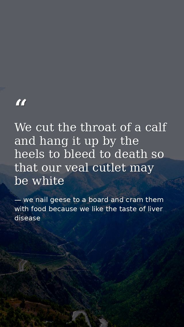 We cut the throat of a calf and hang it up by the heels to bleed to death so that our veal cutlet may be white — we nail geese to a board and cram them with food because we like the taste of liver disease