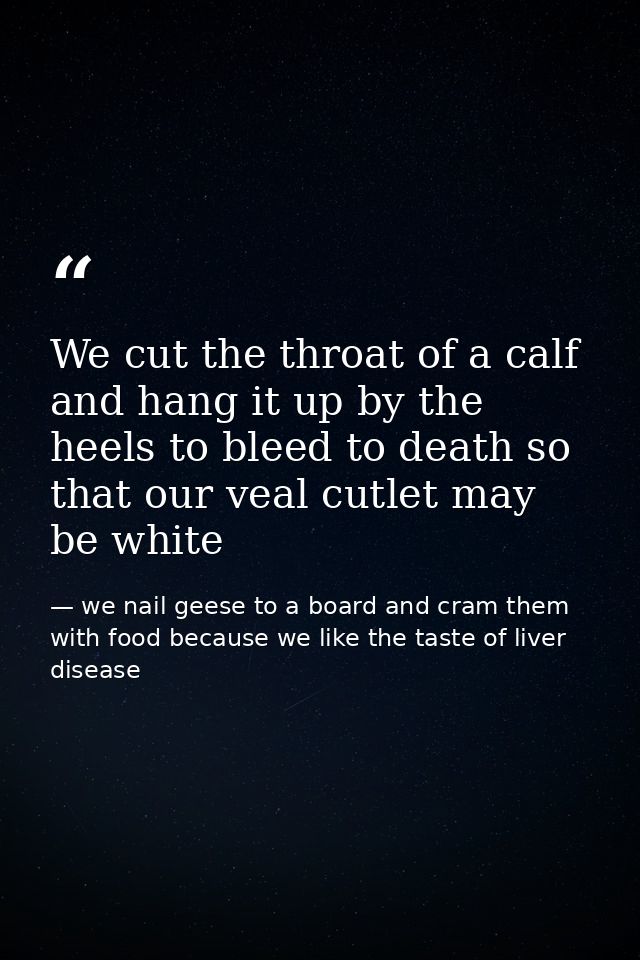 We cut the throat of a calf and hang it up by the heels to bleed to death so that our veal cutlet may be white — we nail geese to a board and cram them with food because we like the taste of liver disease