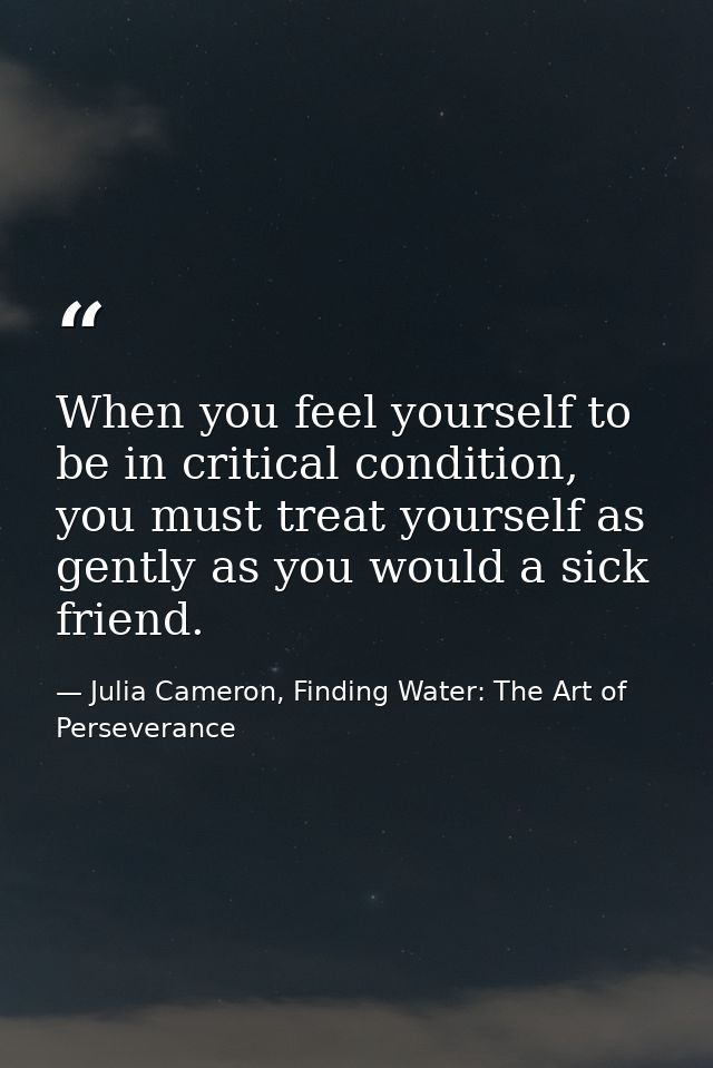 When you feel yourself to be in critical condition, you must treat yourself as gently as you would a sick friend. — Julia Cameron, Finding Water: The Art of Perseverance