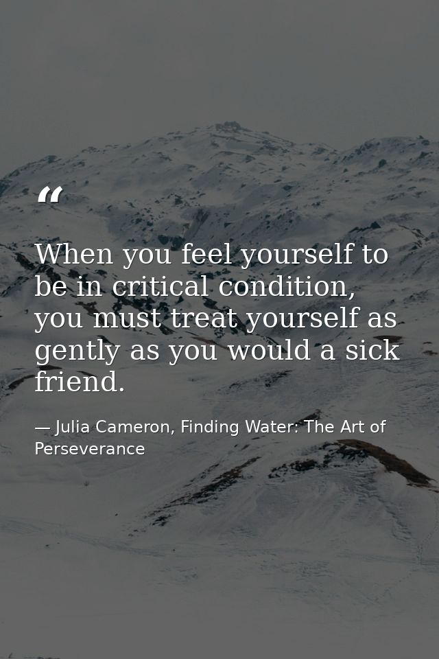 When you feel yourself to be in critical condition, you must treat yourself as gently as you would a sick friend. — Julia Cameron, Finding Water: The Art of Perseverance