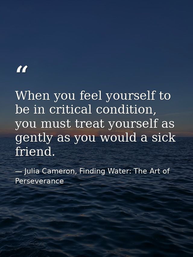 When you feel yourself to be in critical condition, you must treat yourself as gently as you would a sick friend. — Julia Cameron, Finding Water: The Art of Perseverance