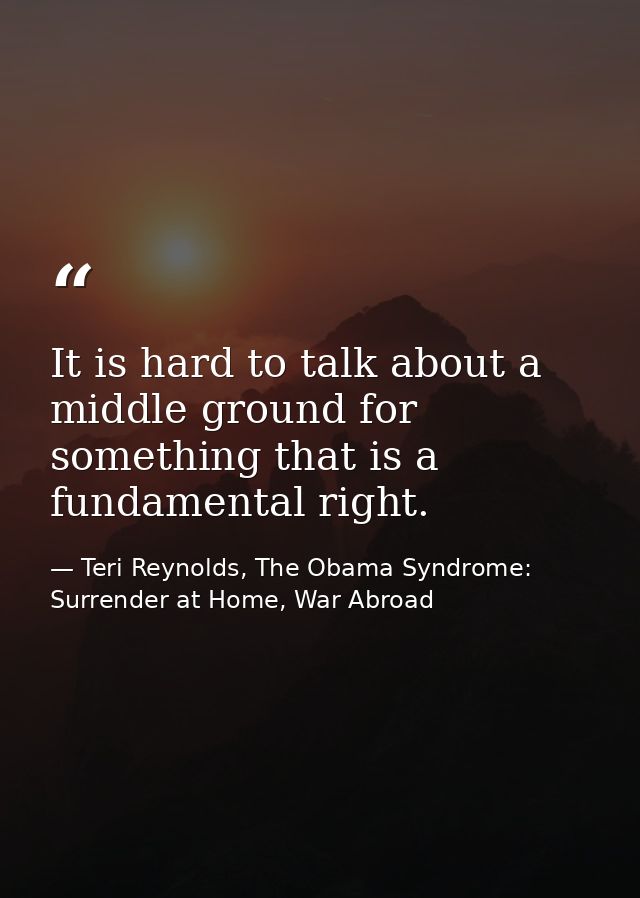It is hard to talk about a middle ground for something that is a fundamental right. — Teri Reynolds, The Obama Syndrome: Surrender at Home, War Abroad