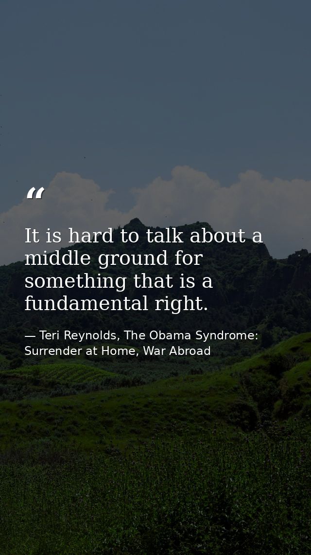 It is hard to talk about a middle ground for something that is a fundamental right. — Teri Reynolds, The Obama Syndrome: Surrender at Home, War Abroad