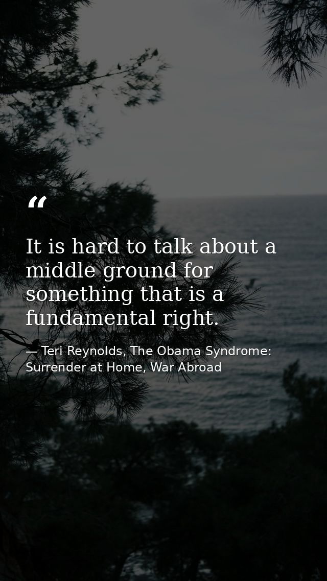 It is hard to talk about a middle ground for something that is a fundamental right. — Teri Reynolds, The Obama Syndrome: Surrender at Home, War Abroad