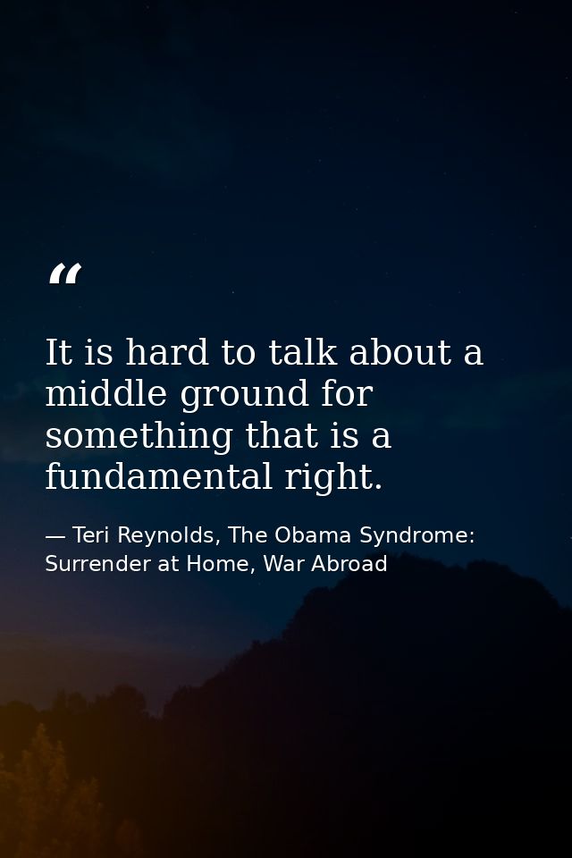 It is hard to talk about a middle ground for something that is a fundamental right. — Teri Reynolds, The Obama Syndrome: Surrender at Home, War Abroad