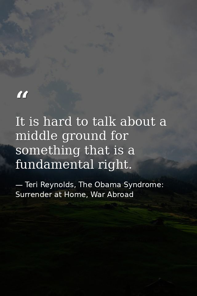 It is hard to talk about a middle ground for something that is a fundamental right. — Teri Reynolds, The Obama Syndrome: Surrender at Home, War Abroad