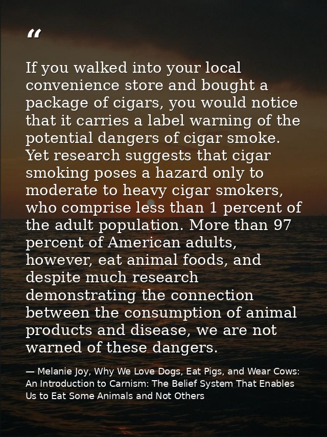 If you walked into your local convenience store and bought a package of cigars, you would notice that it carries a label — Melanie Joy, Why We Love Dogs, Eat Pigs, and Wear Cows: An Introduction to Carnism: The Belief System That Enables Us to Eat Some Animals and Not Others