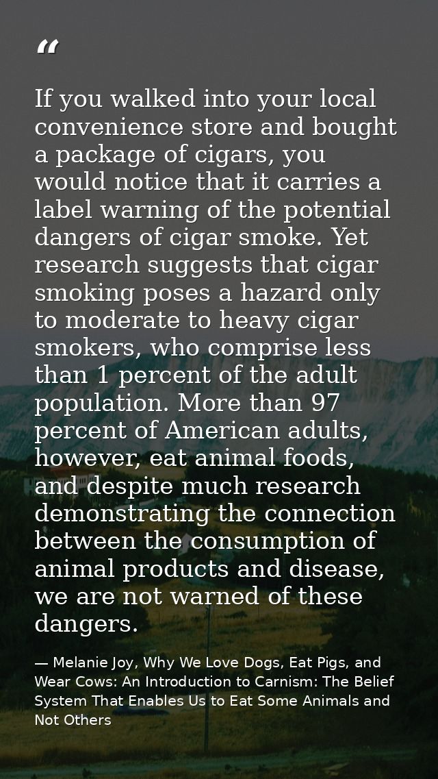 If you walked into your local convenience store and bought a package of cigars, you would notice that it carries a label — Melanie Joy, Why We Love Dogs, Eat Pigs, and Wear Cows: An Introduction to Carnism: The Belief System That Enables Us to Eat Some Animals and Not Others