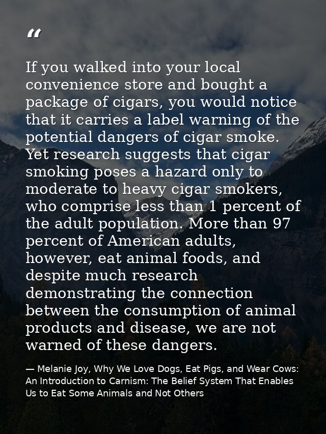 If you walked into your local convenience store and bought a package of cigars, you would notice that it carries a label — Melanie Joy, Why We Love Dogs, Eat Pigs, and Wear Cows: An Introduction to Carnism: The Belief System That Enables Us to Eat Some Animals and Not Others