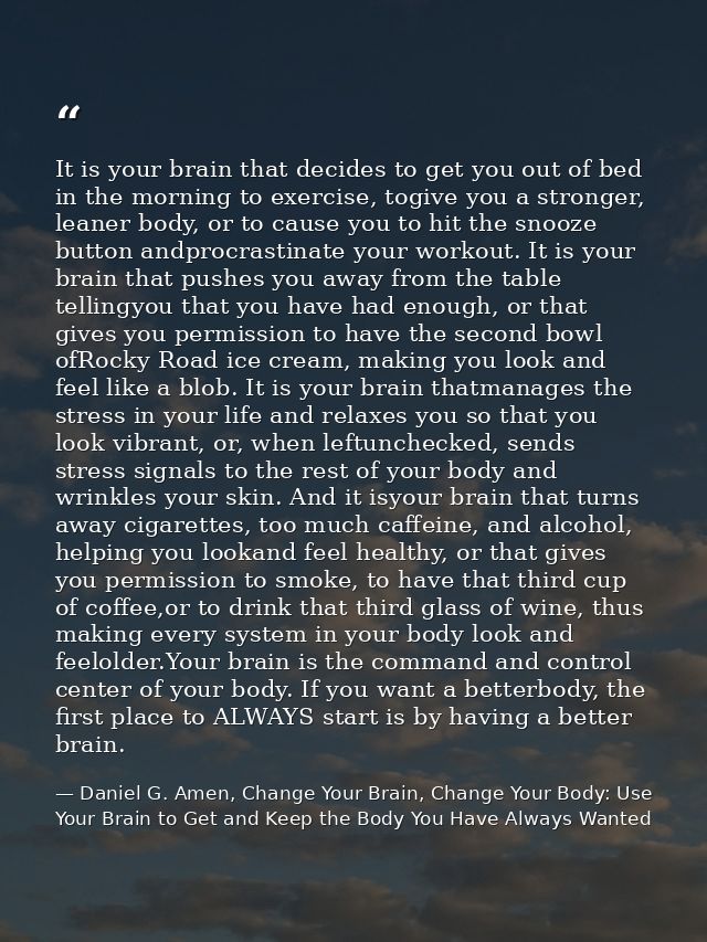 It is your brain that decides to get you out of bed in the morning to exercise, togive you a stronger, leaner body, or t — Daniel G. Amen, Change Your Brain, Change Your Body: Use Your Brain to Get and Keep the Body You Have Always Wanted