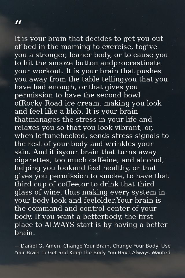 It is your brain that decides to get you out of bed in the morning to exercise, togive you a stronger, leaner body, or t — Daniel G. Amen, Change Your Brain, Change Your Body: Use Your Brain to Get and Keep the Body You Have Always Wanted