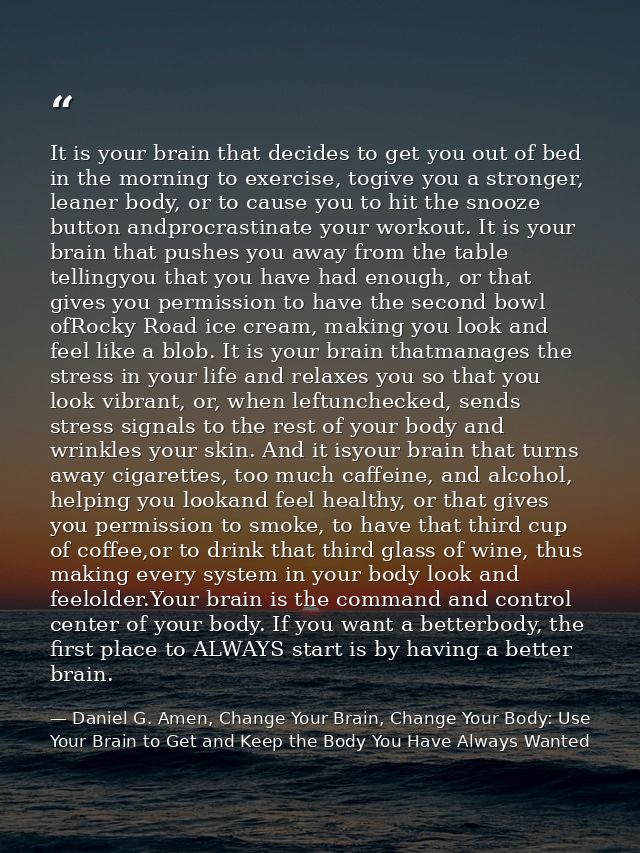 It is your brain that decides to get you out of bed in the morning to exercise, togive you a stronger, leaner body, or t — Daniel G. Amen, Change Your Brain, Change Your Body: Use Your Brain to Get and Keep the Body You Have Always Wanted