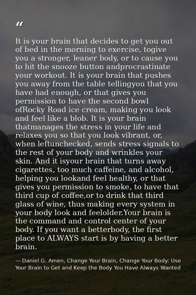 It is your brain that decides to get you out of bed in the morning to exercise, togive you a stronger, leaner body, or t — Daniel G. Amen, Change Your Brain, Change Your Body: Use Your Brain to Get and Keep the Body You Have Always Wanted