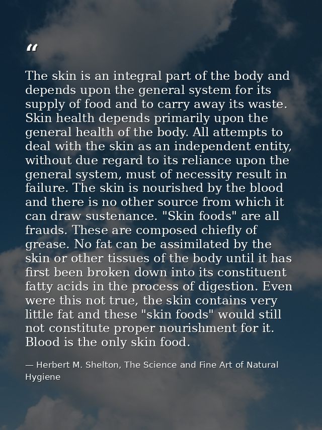 The skin is an integral part of the body and depends upon the general system for its supply of food and to carry away it — Herbert M. Shelton, The Science and Fine Art of Natural Hygiene