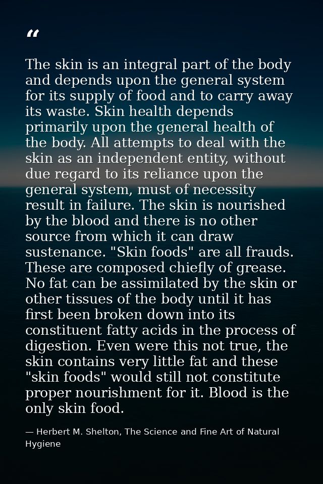 The skin is an integral part of the body and depends upon the general system for its supply of food and to carry away it — Herbert M. Shelton, The Science and Fine Art of Natural Hygiene