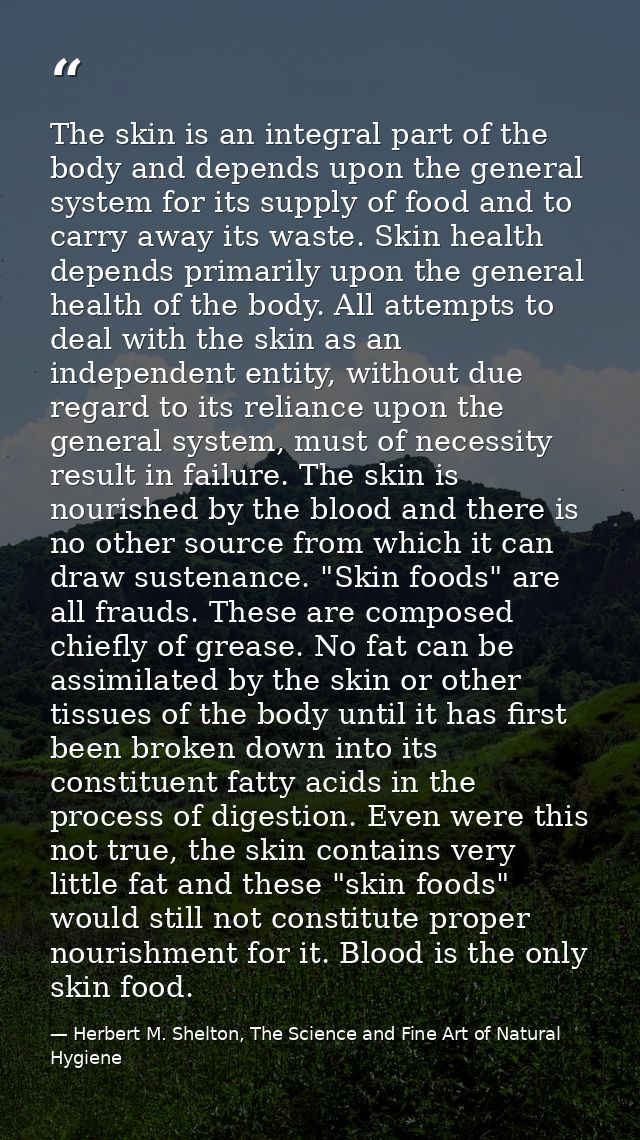 The skin is an integral part of the body and depends upon the general system for its supply of food and to carry away it — Herbert M. Shelton, The Science and Fine Art of Natural Hygiene