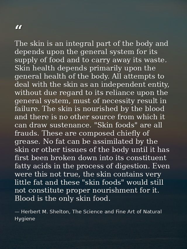 The skin is an integral part of the body and depends upon the general system for its supply of food and to carry away it — Herbert M. Shelton, The Science and Fine Art of Natural Hygiene