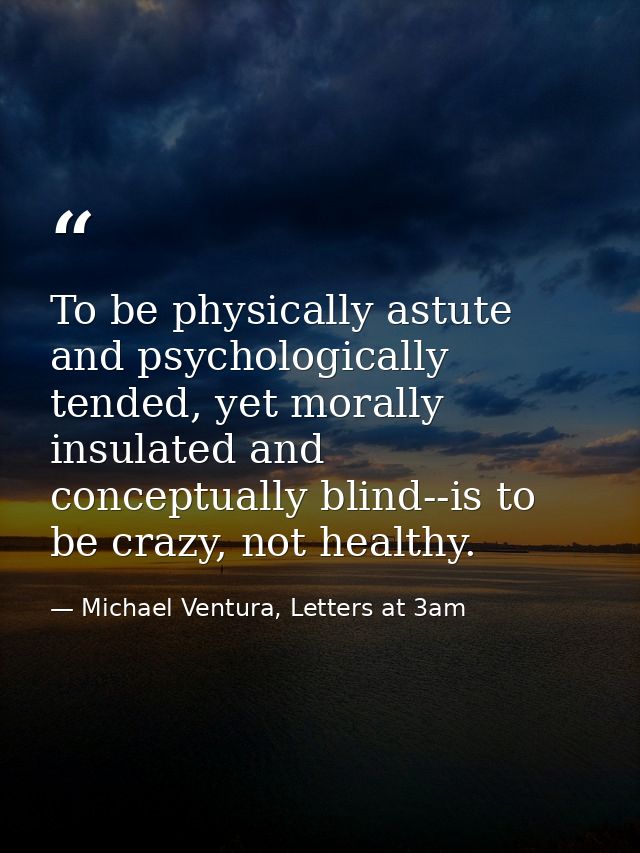 To be physically astute and psychologically tended, yet morally insulated and conceptually blind--is to be crazy, not he — Michael Ventura, Letters at 3am
