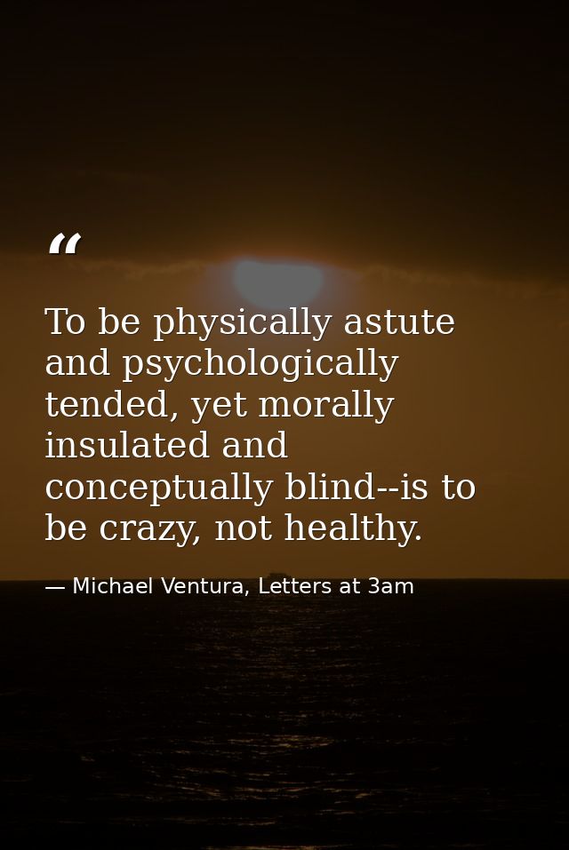 To be physically astute and psychologically tended, yet morally insulated and conceptually blind--is to be crazy, not he — Michael Ventura, Letters at 3am