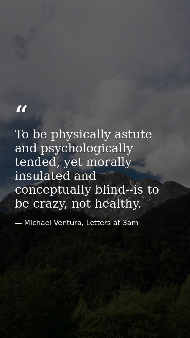 To be physically astute and psychologically tended, yet morally insulated and conceptually blind--is to be crazy, not he — Michael Ventura, Letters at 3am