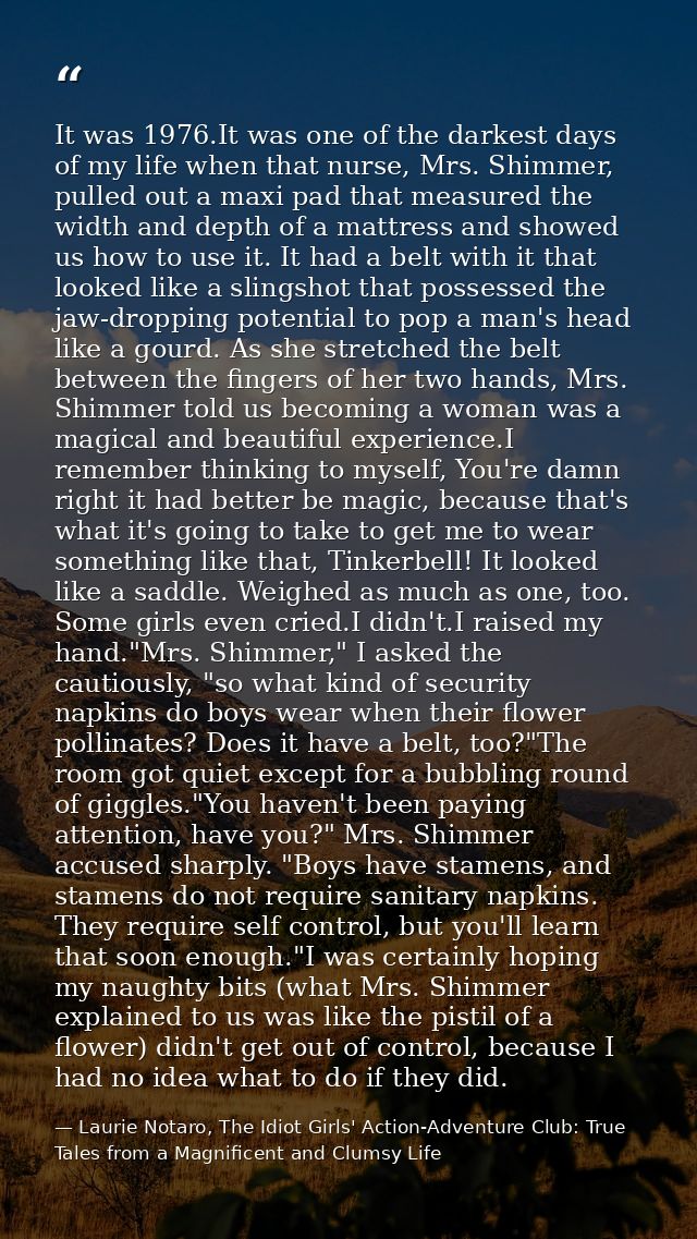 It was 1976.It was one of the darkest days of my life when that nurse, Mrs. Shimmer, pulled out a maxi pad that measured — Laurie Notaro, The Idiot Girls' Action-Adventure Club: True Tales from a Magnificent and Clumsy Life