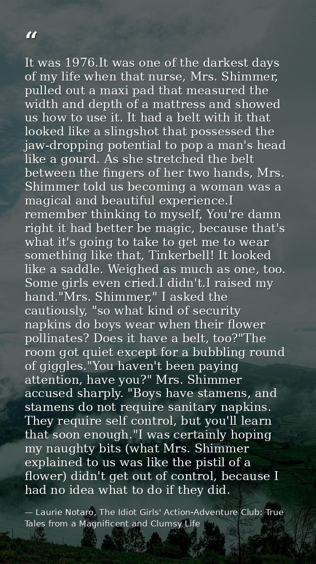 It was 1976.It was one of the darkest days of my life when that nurse, Mrs. Shimmer, pulled out a maxi pad that measured — Laurie Notaro, The Idiot Girls' Action-Adventure Club: True Tales from a Magnificent and Clumsy Life