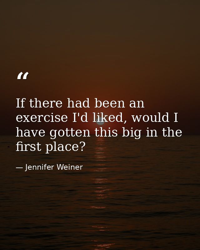 If there had been an exercise I'd liked, would I have gotten this big in the first place? — Jennifer Weiner