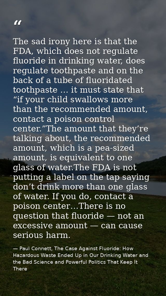 The sad irony here is that the FDA, which does not regulate fluoride in drinking water, does regulate toothpaste and on  — Paul Connett, The Case Against Fluoride: How Hazardous Waste Ended Up in Our Drinking Water and the Bad Science and Powerful Politics That Keep It There