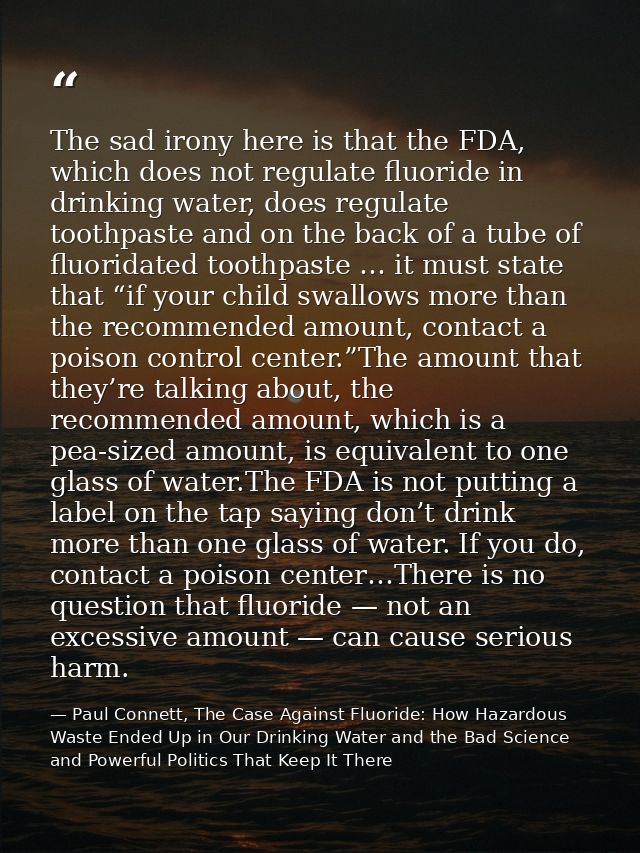 The sad irony here is that the FDA, which does not regulate fluoride in drinking water, does regulate toothpaste and on  — Paul Connett, The Case Against Fluoride: How Hazardous Waste Ended Up in Our Drinking Water and the Bad Science and Powerful Politics That Keep It There