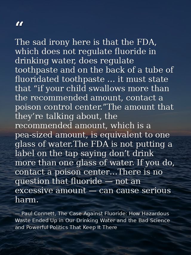 The sad irony here is that the FDA, which does not regulate fluoride in drinking water, does regulate toothpaste and on  — Paul Connett, The Case Against Fluoride: How Hazardous Waste Ended Up in Our Drinking Water and the Bad Science and Powerful Politics That Keep It There