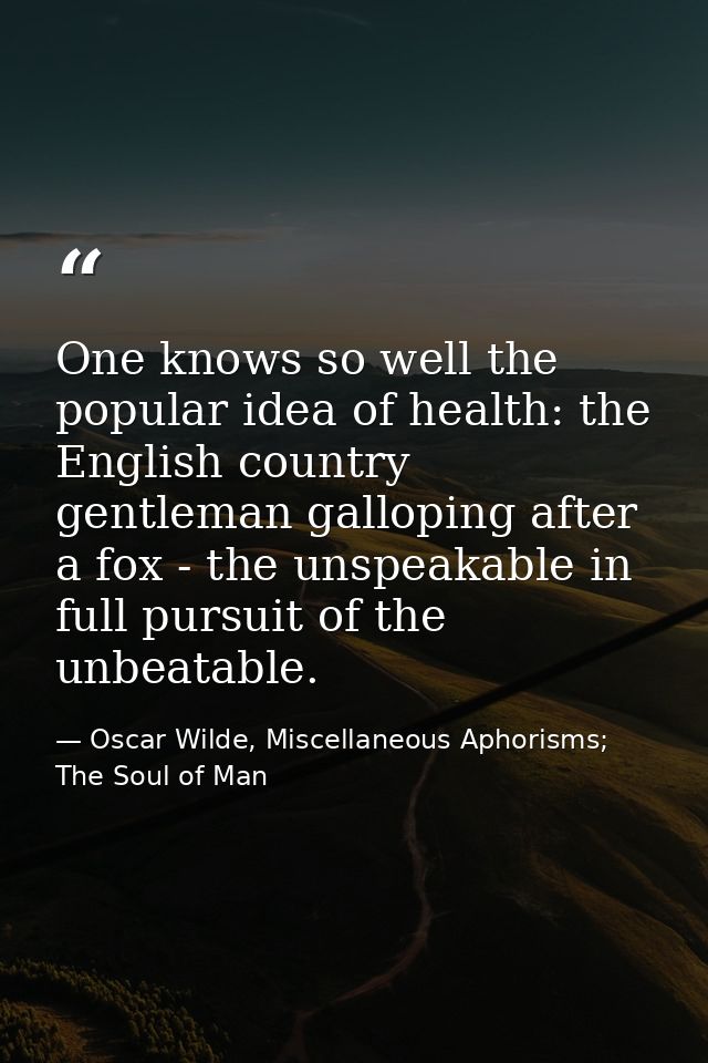 One knows so well the popular idea of health: the English country gentleman galloping after a fox - the unspeakable in f — Oscar Wilde, Miscellaneous Aphorisms; The Soul of Man