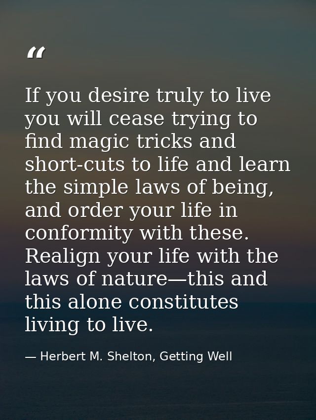 If you desire truly to live you will cease trying to find magic tricks and short-cuts to life and learn the simple laws  — Herbert M. Shelton, Getting Well