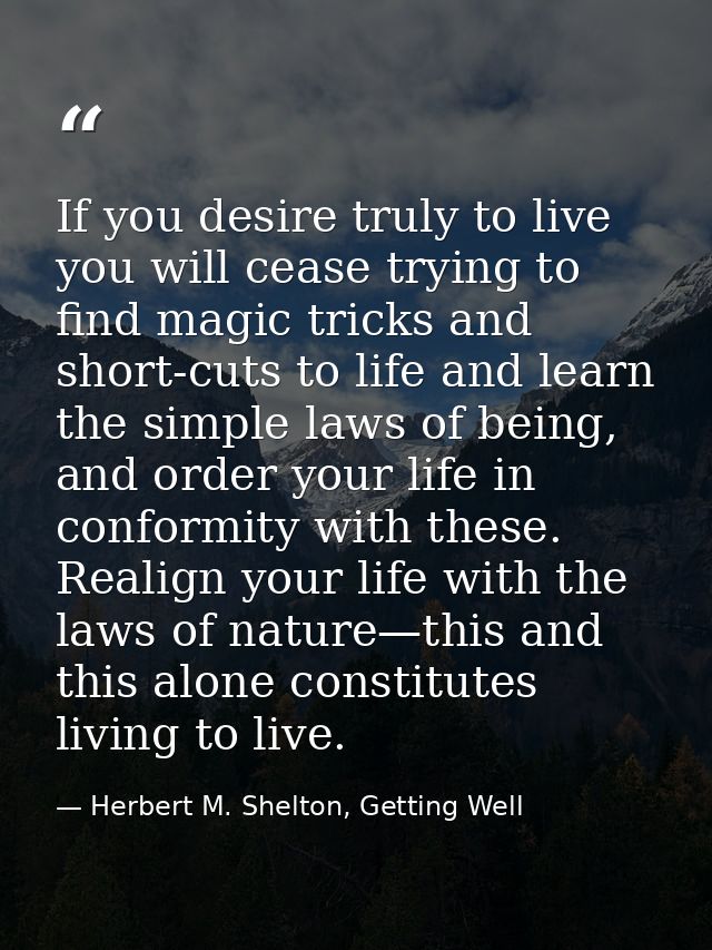 If you desire truly to live you will cease trying to find magic tricks and short-cuts to life and learn the simple laws  — Herbert M. Shelton, Getting Well