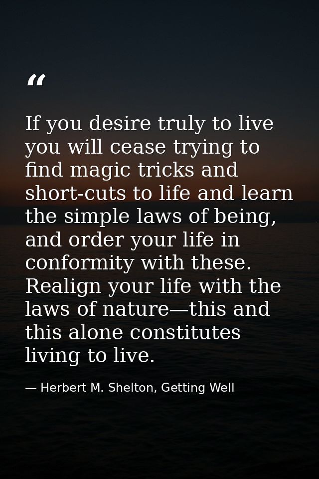 If you desire truly to live you will cease trying to find magic tricks and short-cuts to life and learn the simple laws  — Herbert M. Shelton, Getting Well