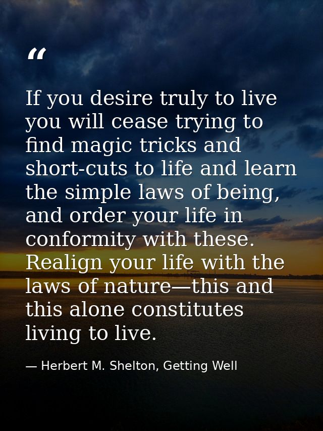 If you desire truly to live you will cease trying to find magic tricks and short-cuts to life and learn the simple laws  — Herbert M. Shelton, Getting Well