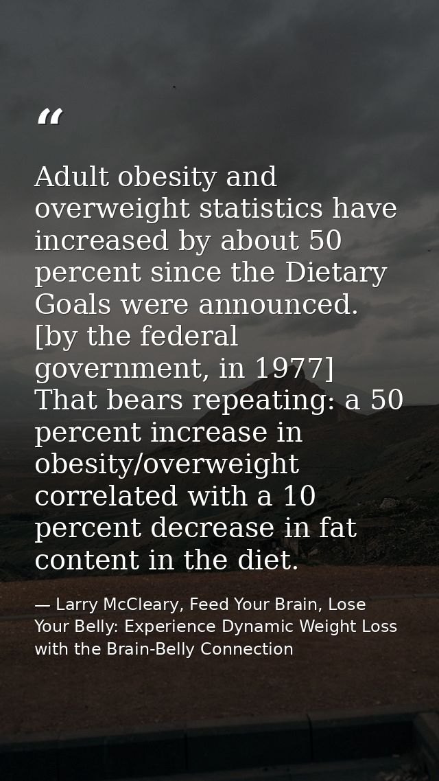 Adult obesity and overweight statistics have increased by about 50 percent since the Dietary Goals were announced. [by t — Larry McCleary, Feed Your Brain, Lose Your Belly: Experience Dynamic Weight Loss with the Brain-Belly Connection
