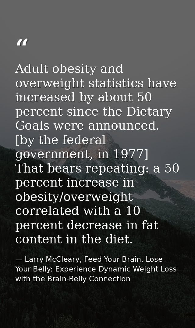 Adult obesity and overweight statistics have increased by about 50 percent since the Dietary Goals were announced. [by t — Larry McCleary, Feed Your Brain, Lose Your Belly: Experience Dynamic Weight Loss with the Brain-Belly Connection