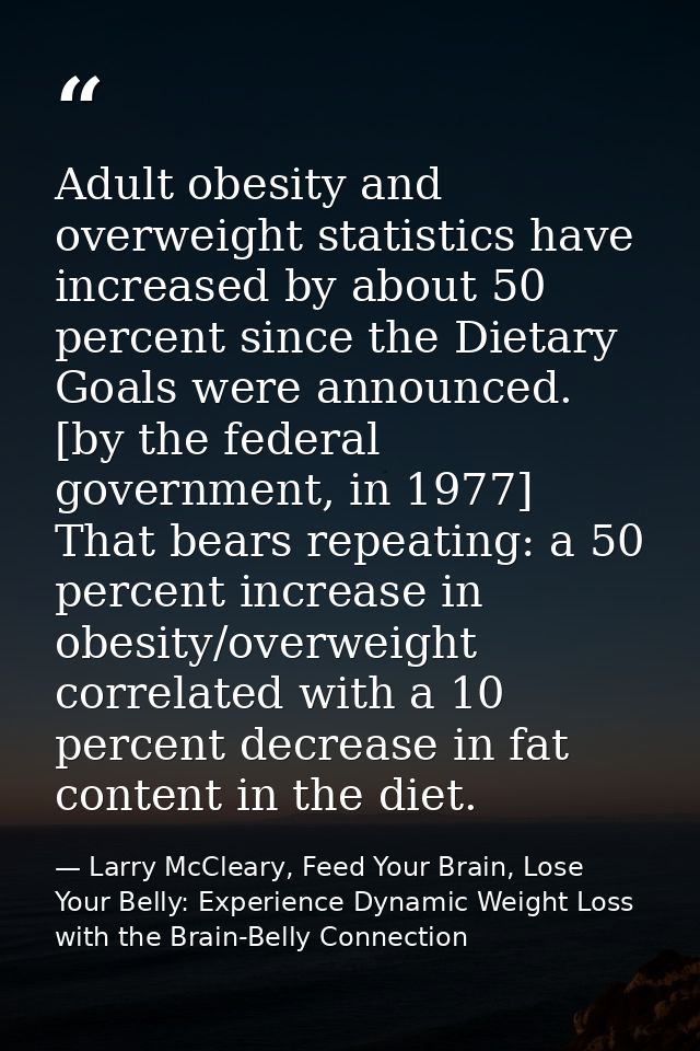 Adult obesity and overweight statistics have increased by about 50 percent since the Dietary Goals were announced. [by t — Larry McCleary, Feed Your Brain, Lose Your Belly: Experience Dynamic Weight Loss with the Brain-Belly Connection
