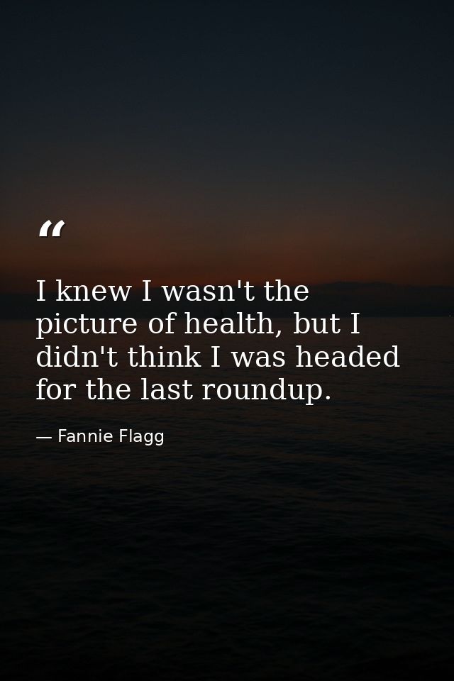 I knew I wasn't the picture of health, but I didn't think I was headed for the last roundup. — Fannie Flagg