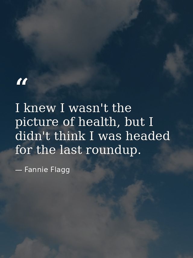 I knew I wasn't the picture of health, but I didn't think I was headed for the last roundup. — Fannie Flagg