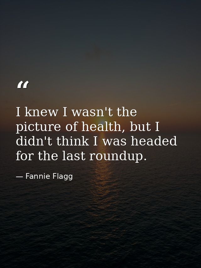 I knew I wasn't the picture of health, but I didn't think I was headed for the last roundup. — Fannie Flagg