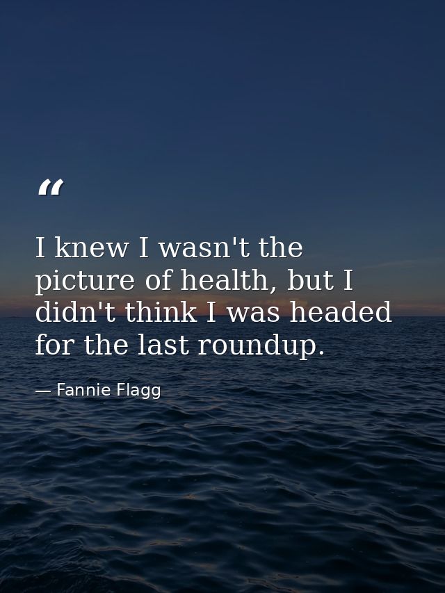 I knew I wasn't the picture of health, but I didn't think I was headed for the last roundup. — Fannie Flagg